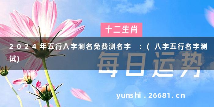 2024年五行八字测名免费测名字 :(八字五行名字测试)